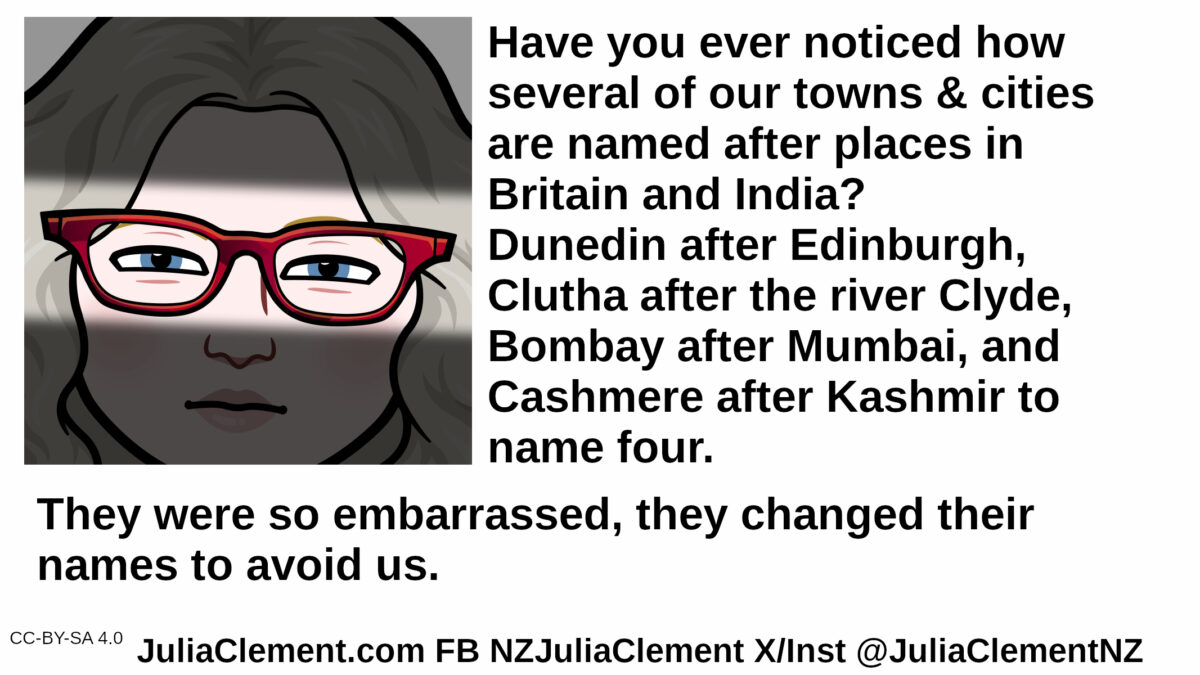 An unhappy woman looks on. Only her eyes are fully illuminated. Text: Have you ever noticed how several of our towns & cities are named after places in Britain and India? Dunedin after Edinburgh, Clutha after the river Clyde, Bombay after Mumbai, and Cashmere after Kashmir to name four. They were so embarrassed they changed their names to avoid us.