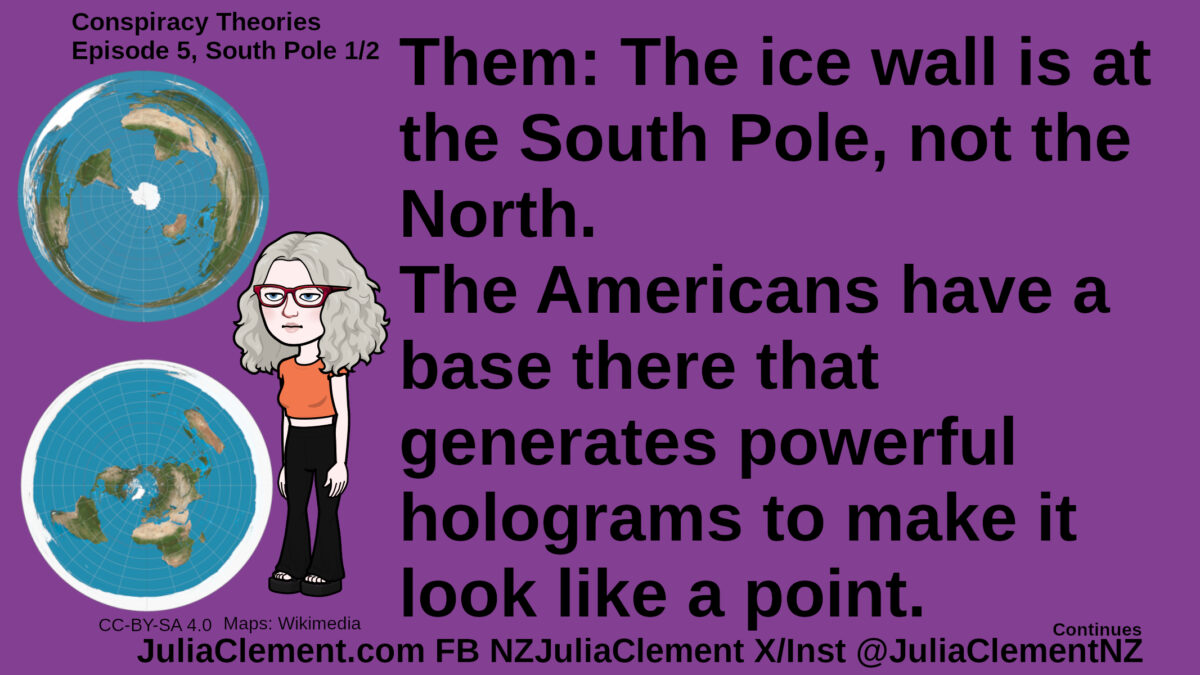 Julia with an underwhelmed expression looks at two azimuthal equidistant projections of Earth, one centred on each pole. In the lower one, Antarctica has become a white ring around the outside of the map. Text: Conspiracy Theories Episode 5, South Pole 1/2 Them: The ice wall is at the South Pole, not the North. The Americans have a base there that generates powerful holograms to make it look like a point.