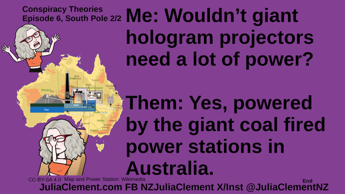 Julia throws her hands up in exhasperation. A map of Australia with a coal fired powerstation diagramme superimposed. Julia facepalms. Text: Conspiracy Theories Episode 6, South Pole 2/2 Me: Wouldn’t giant hologram projectors need a lot of power? Them: Yes, powered by the giant coal fired power stations in Australia.