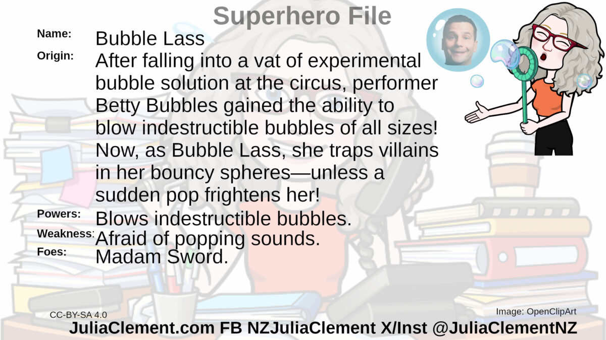 A woman blows a series of bubbles. The largest one has Dozy Sleepmore's head in it. Text: Super Hero File Name: Bubble Lass Origin: After falling into a vat of experimental bubble solution at the circus, circus performer Betty Bubbles gained the ability to blow indestructible bubbles of all sizes! Now, as Bubble Lass, she traps villains in her bouncy spheres—unless a sudden pop frightens her! Powers: Blows indestructible bubbles. Weaknesses: Afraid of popping sounds. Foes: Madam Sword