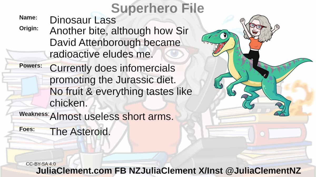 Julia with arms raised in triumph riding a theropod dinosaur. Text: Super Hero File Name: Dinosaur Lass Origin: Another bite, although how Sir David Attenborough became radioactive eludes me. Powers: Currently does infomercials promoting the Jurassic diet. No fruit & everything tastes like chicken. Weaknesses: Almost useless short arms. Foes: The Asteroid.