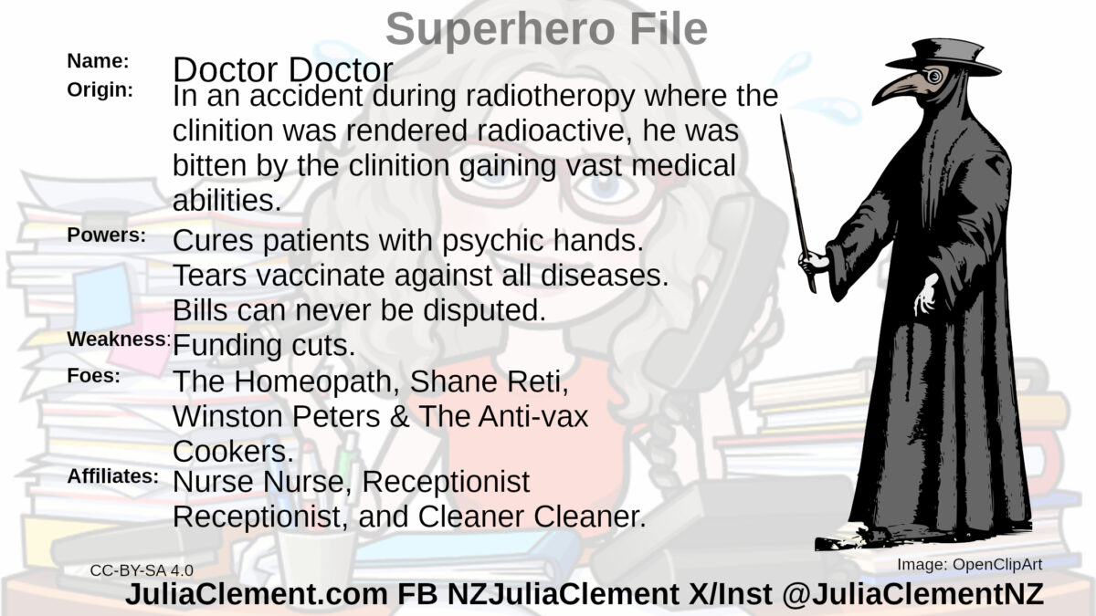 A person in a medieval plague doctor outfit carrying a wand. Text: Super Hero File Name: Doctor Doctor 2 Origin: In an accident during radiotherapy where the clinician was rendered radioactive, he was bitten by the clinician gaining vast medical abilities. Powers: Cures patients with psychic hands. Tears vaccinate against all diseases. Bills can never be disputed. Weaknesses: Funding cuts. Foes: The Homeopath, Shane Reti, Winston Peters & The Anti-vax Cookers. Affiliates: Nurse Nurse, Receptionist Receptionist, and Cleaner Cleaner.