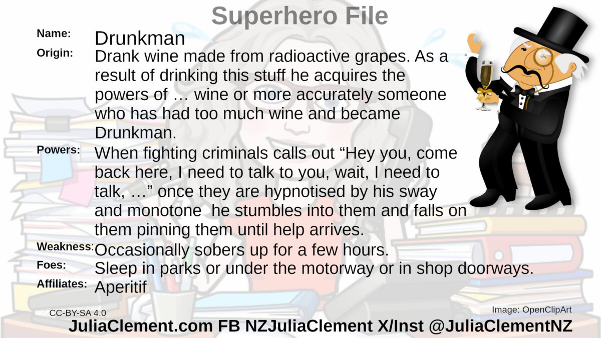 An early 20th century bon vivant carrying a glass of wine, wearing a top hat and a monocle looks like he is dancing. Text: Super Hero File Name: Drunkman Origin: Drank wine made from radioactive grapes grown downwind of Field Marshal Britain's lab. I have no idea why the radioactivity didn’t kill the yeast but bear with me now, it’s comic book, as a result of drinking this stuff he acquires the powers of … wine or more accurately someone who has had too much wine and became Drunkman. Powers: When fighting criminals calls out “Hey you, come back here, I need to talk to you, wait, I need to talk, …” once they are hypnotised by his sway and monotone he stumbles into them and falls on them pinning them until help arrives and the ones who are too fast he knocks them over by ejecting super slippery projectile vomit straight at them. They slip over & he staggers over and falls on them pinning them until help arrives. Weaknesses: Occasionally sobers up for a few hours. Foes: Unknown but they might be sleeping in parks or under the motorway or shop doorways the important thing is they’ve got weapons, lots of weapons, AWESOME weapons because they’re Americans and Americans just love their weapons. They actually wrote it into their constitution that they have to be armed at all times because if they put their guns down Sergeant Major Britain will come back and free all the slaves. Affiliates: Aperitif