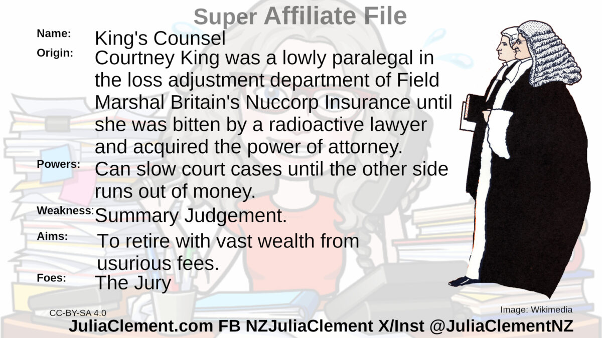 Two lawyers in gowns and wigs walking together, The junior one is carrying a book or file. Text: Super Neutral File Name: King's Counsel Origin: Courtney King was a lowly paralegal in the loss adjustment department of Field Marshal Britain's Nuccorp Insurance until she was bitten by a radioactive lawyer and acquired the power of attorney. Powers: Can slow court cases until the other side runs out of money. Aims: To retire with vast wealth from usurious fees. Weaknesses: Summary Judgement. Foes: The Jury