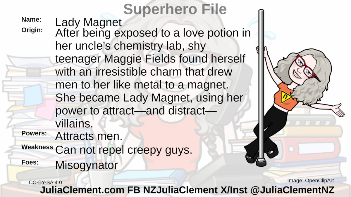 Julia holds a dancing pole in her right hand. On her chest is a yellow triangle with a horseshoe magnet symbol. Text: Super Hero File Name: Lady Magnet Origin: After being exposed to a love potion in her uncle’s chemistry lab, shy teenager Maggie Fields found herself with an irresistible charm that drew men to her like metal to a magnet. She became Lady Magnet, using her power to attract—and distract—villains.  Powers: Attracts men. Weaknesses: Can not repel creepy guys. Foes: Misogynator