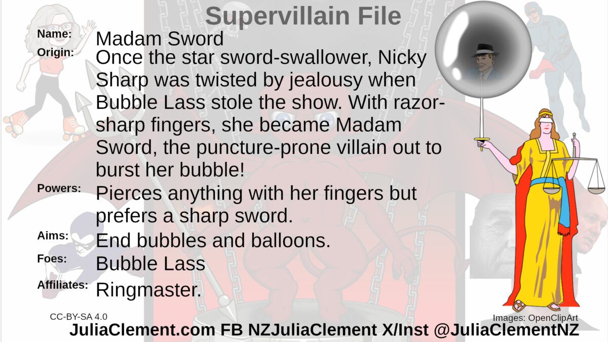 Lady Justice's sword pierces a bubble with the head of a 1940s style spiv inside. Text: Super Villain File Name: Madam Sword Origin: Once the star sword-swallower, Nicky Sharp was twisted by jealousy when Bubble Lass stole the show. With razor-sharp fingers, she became Madam Sword, the puncture-prone villain out to burst her bubble! Powers: Pierces anything with her fingers but prefers a sharp sword. Aims: End bubbles and balloons. Foes: Bubble Lass Affiliates: Ringmaster