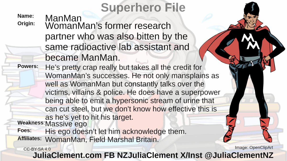 A man in a black outfit with red cape and boots. The letters M M are on his chest in white. Text: Super Sidekick File Name: ManMan Origin: WomanMan’s former research partner who was also bitten by the same radioactive lab assistant and became ManMan.  Powers: He’s pretty crap really but takes all the credit for WomanMan’s successes. He not only mansplains as well as WomanMan but constantly talks over the victims, villains & police. He does have a superpower being able to emit a hypersonic stream of urine that can cut steel, but we don't know how effective this is as he's yet to hit his target.   Weaknesses: Massive ego Foes: His ego doesn’t let him acknowledge them. Affiliates: WomanMan, Field Marshal Britain.