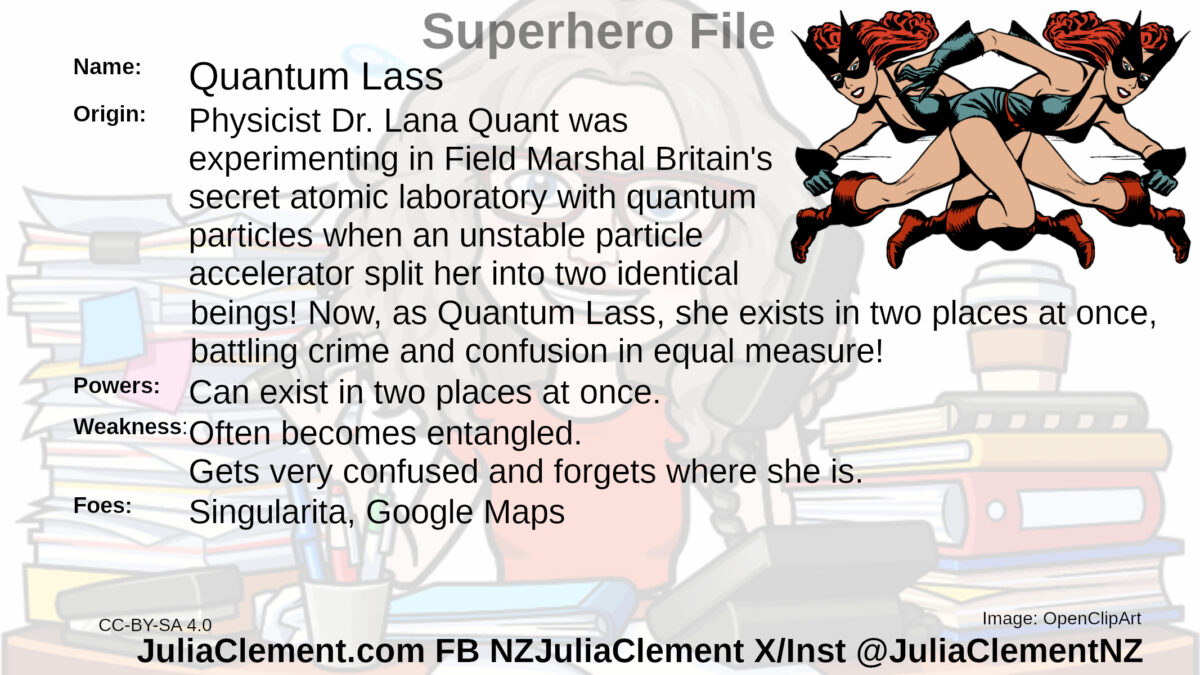 Two almost identical running women who are each a mirror images of the other wearing skimpy outfits and masks. Text: Super Hero File Name: Quantum Lass Origin: Physicist Dr. Lana Quant was experimenting in Field Marshal Britain's secret atomic laboratory with quantum particles when an unstable particle accelerator split her into two identical beings! Now, as Quantum Lass, she exists in two places at once, battling crime and confusion in equal measure! Powers: Can exist in two places at once. Weaknesses: Often becomes entangled. Gets very confused and forgets where she is. Foes: Singularita, Google Maps