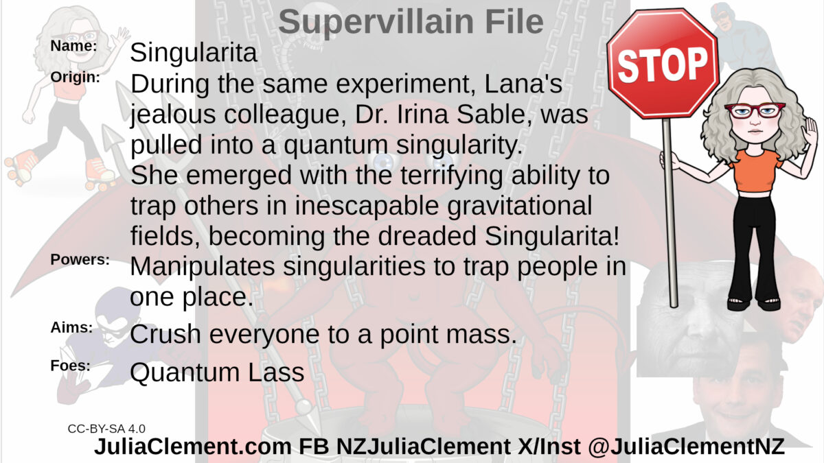 Julia standing with a stop sign in one hand, the other held up in a stop signal. Text: Super Villain File Name: ccc Origin: During the same experiment, Lana's jealous colleague, Dr. Irina Sable, was pulled into a quantum singularity. She emerged with the terrifying ability to trap others in inescapable gravitational fields, becoming the dreaded Singularita! Powers: Manipulates singularities to trap people in one place. Aims: Crush everyone to a point mass. Foes: Quantum Lass