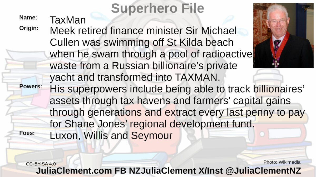 An elderly man wearing the Insignia of a Knight Companion of the New Zealand Order of Merit smiles broadly. Text: Super Hero File Name: Taxman Origin: Meek retired finance minister Sir Michael Cullen was swimming off St Kilda beach when he swam through a pool of radioactive waste from a Russian billionaire’s private yacht and transformed into TAXMAN.  Powers: His superpowers include being able to track billionaires’ assets through tax havens and farmers’ capital gains through generations and extract every last penny to pay for Shane Jones’ regional development fund. Foes: Luxon, Willis and Seymour