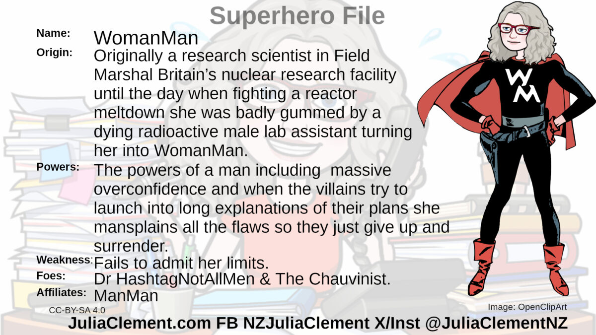 A slim woman in a black outfit with red cape and boots. The letters W M are on her chest in white. Text: Super Hero File Name: WomanMan Origin: Originally a research scientist in Field Marshal Britain’s nuclear research facility until the day when fighting a reactor meltdown she was badly gummed by a dying radioactive male lab assistant turning her into WomanMan. Powers: The powers of a man including massive overconfidence and when the villains try to launch into long explanations of their plans she mansplains all the flaws so they just give up and surrender.  Weaknesses: Fails to admit her limits. Foes: Dr HashtagNotAllMen & The Chauvinist. Affiliates: ManMan, Field Marshal Britain