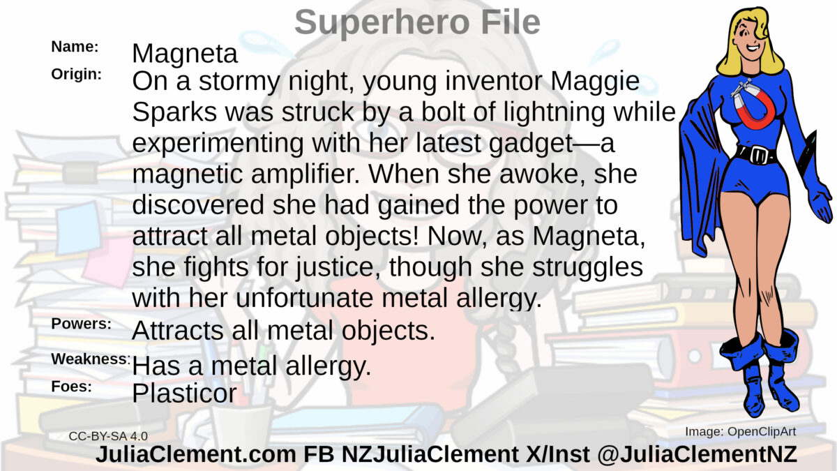 A blonde haired woman in a blue superhero outfit. She has a horseshoe magnet emblem on her chest. Text: Super Hero File Name: Magneta Origin: On a stormy night, young inventor Maggie Sparks was struck by a bolt of lightning while experimenting with her latest gadget—a magnetic amplifier. When she awoke, she discovered she had gained the power to attract all metal objects! Now, as Magneta, she fights for justice, though she struggles with her unfortunate metal allergy. Powers: Attracts all metal objects. Weaknesses: Has a metal allergy. Foes: Plasticor